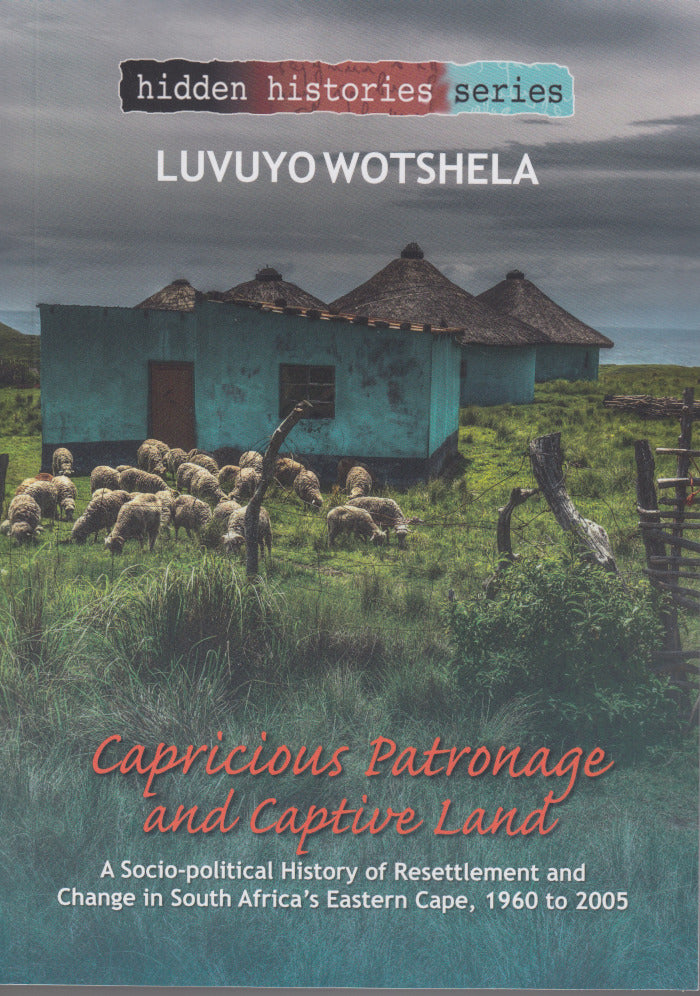 CAPRICIOUS PATRONAGE AND CAPTIVE LAND, a socio-political history of resettlement and change in South Africa's Eastern Cape, 1960 to 2005